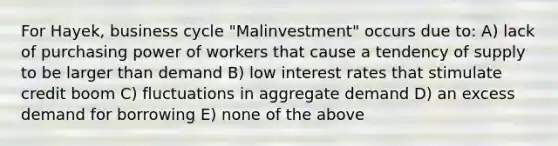 For Hayek, business cycle "Malinvestment" occurs due to: A) lack of purchasing power of workers that cause a tendency of supply to be larger than demand B) low interest rates that stimulate credit boom C) fluctuations in aggregate demand D) an excess demand for borrowing E) none of the above