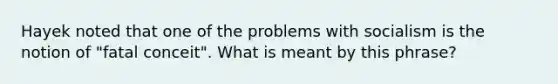 Hayek noted that one of the problems with socialism is the notion of "fatal conceit". What is meant by this phrase?