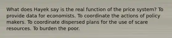 What does Hayek say is the real function of the price system? To provide data for economists. To coordinate the actions of policy makers. To coordinate dispersed plans for the use of scare resources. To burden the poor.