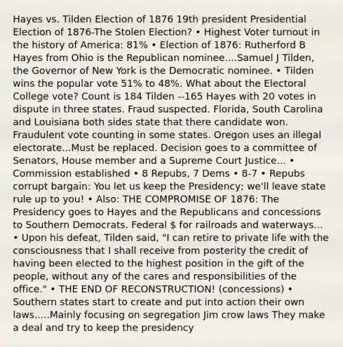 Hayes vs. Tilden Election of 1876 19th president Presidential Election of 1876-The Stolen Election? • Highest Voter turnout in the history of America: 81% • Election of 1876: Rutherford B Hayes from Ohio is the Republican nominee....Samuel J Tilden, the Governor of New York is the Democratic nominee. • Tilden wins the popular vote 51% to 48%. What about the Electoral College vote? Count is 184 Tilden --165 Hayes with 20 votes in dispute in three states. Fraud suspected. Florida, South Carolina and Louisiana both sides state that there candidate won. Fraudulent vote counting in some states. Oregon uses an illegal electorate...Must be replaced. Decision goes to a committee of Senators, House member and a Supreme Court Justice... • Commission established • 8 Repubs, 7 Dems • 8-7 • Repubs corrupt bargain: You let us keep the Presidency; we'll leave state rule up to you! • Also: THE COMPROMISE OF 1876: The Presidency goes to Hayes and the Republicans and concessions to Southern Democrats. Federal  for railroads and waterways... • Upon his defeat, Tilden said, "I can retire to private life with the consciousness that I shall receive from posterity the credit of having been elected to the highest position in the gift of the people, without any of the cares and responsibilities of the office." • THE END OF RECONSTRUCTION! (concessions) • Southern states start to create and put into action their own laws.....Mainly focusing on segregation Jim crow laws They make a deal and try to keep the presidency