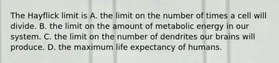 The Hayflick limit is A. the limit on the number of times a cell will divide. B. the limit on the amount of metabolic energy in our system. C. the limit on the number of dendrites our brains will produce. D. the maximum life expectancy of humans.