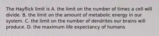 The Hayflick limit is A. the limit on the number of times a cell will divide. B. the limit on the amount of metabolic energy in our system. C. the limit on the number of dendrites our brains will produce. D. the maximum life expectancy of humans