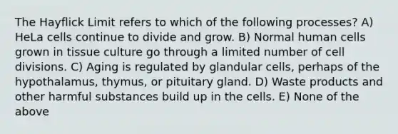 The Hayflick Limit refers to which of the following processes? A) HeLa cells continue to divide and grow. B) Normal human cells grown in tissue culture go through a limited number of cell divisions. C) Aging is regulated by glandular cells, perhaps of the hypothalamus, thymus, or pituitary gland. D) Waste products and other harmful substances build up in the cells. E) None of the above