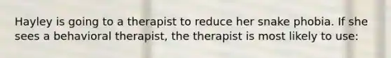 Hayley is going to a therapist to reduce her snake phobia. If she sees a behavioral therapist, the therapist is most likely to use: