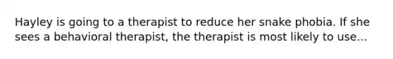 Hayley is going to a therapist to reduce her snake phobia. If she sees a behavioral therapist, the therapist is most likely to use...