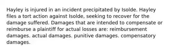 Hayley is injured in an incident precipitated by Isolde. Hayley files a tort action against Isolde, seeking to recover for the damage suffered. Damages that are intended to compensate or reimburse a plaintiff for actual losses are: reimbursement damages. actual damages. punitive damages. compensatory damages.