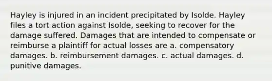 Hayley is injured in an incident precipitated by Isolde. Hayley files a tort action against Isolde, seeking to recover for the damage suffered. Damages that are intended to compensate or reimburse a plaintiff for actual losses are a. compensatory damages. b. reimbursement damages. c. actual damages. d. punitive damages.