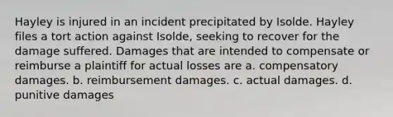 Hayley is injured in an incident precipitated by Isolde. Hayley files a tort action against Isolde, seeking to recover for the damage suffered. Damages that are intended to compensate or reimburse a plaintiff for actual losses are a. compensatory damages. b. reimbursement damages. c. actual damages. d. punitive damages