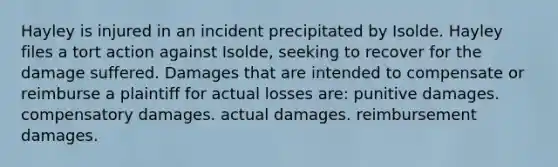 Hayley is injured in an incident precipitated by Isolde. Hayley files a tort action against Isolde, seeking to recover for the damage suffered. Damages that are intended to compensate or reimburse a plaintiff for actual losses are: punitive damages. compensatory damages. actual damages. reimbursement damages.