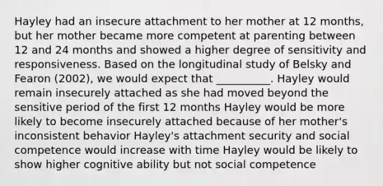 Hayley had an insecure attachment to her mother at 12 months, but her mother became more competent at parenting between 12 and 24 months and showed a higher degree of sensitivity and responsiveness. Based on the longitudinal study of Belsky and Fearon (2002), we would expect that __________. Hayley would remain insecurely attached as she had moved beyond the sensitive period of the first 12 months Hayley would be more likely to become insecurely attached because of her mother's inconsistent behavior Hayley's attachment security and social competence would increase with time Hayley would be likely to show higher cognitive ability but not social competence