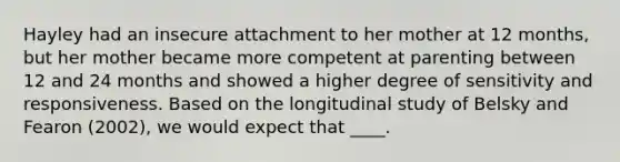 Hayley had an insecure attachment to her mother at 12 months, but her mother became more competent at parenting between 12 and 24 months and showed a higher degree of sensitivity and responsiveness. Based on the longitudinal study of Belsky and Fearon (2002), we would expect that ____.