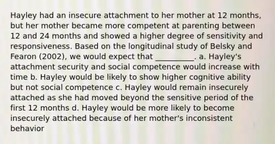 Hayley had an insecure attachment to her mother at 12 months, but her mother became more competent at parenting between 12 and 24 months and showed a higher degree of sensitivity and responsiveness. Based on the longitudinal study of Belsky and Fearon (2002), we would expect that __________. a. Hayley's attachment security and social competence would increase with time b. Hayley would be likely to show higher cognitive ability but not social competence c. Hayley would remain insecurely attached as she had moved beyond the sensitive period of the first 12 months d. Hayley would be more likely to become insecurely attached because of her mother's inconsistent behavior