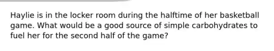 Haylie is in the locker room during the halftime of her basketball game. What would be a good source of simple carbohydrates to fuel her for the second half of the game?