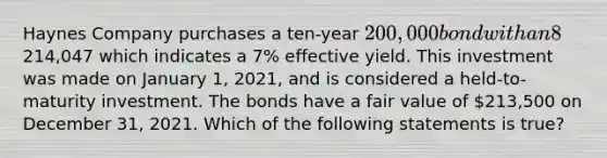 Haynes Company purchases a ten-year 200,000 bond with an 8% coupon interest rate for214,047 which indicates a 7% effective yield. This investment was made on January 1, 2021, and is considered a held-to-maturity investment. The bonds have a fair value of 213,500 on December 31, 2021. Which of the following statements is true?