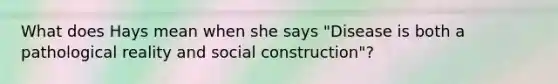 What does Hays mean when she says "Disease is both a pathological reality and social construction"?