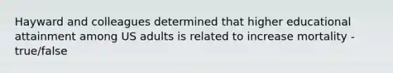 Hayward and colleagues determined that higher educational attainment among US adults is related to increase mortality - true/false