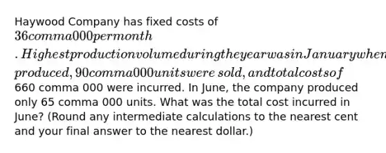 Haywood Company has fixed costs of 36 comma 000 per month. Highest production volume during the year was in January when 100 comma 000 units were​ produced, 90 comma 000 units were​ sold, and total costs of 660 comma 000 were incurred. In​ June, the company produced only 65 comma 000 units. What was the total cost incurred in​ June? (Round any intermediate calculations to the nearest cent and your final answer to the nearest​ dollar.)