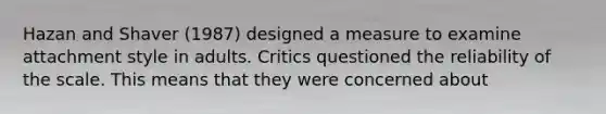 Hazan and Shaver (1987) designed a measure to examine attachment style in adults. Critics questioned the reliability of the scale. This means that they were concerned about