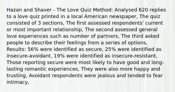 Hazan and Shaver - The Love Quiz Method: Analysed 620 replies to a love quiz printed in a local American newspaper, The quiz consisted of 3 sections, The first assessed respondents' current or most important relationship, The second assessed general love experiences such as number of partners, The third asked people to describe their feelings from a series of options, Results: 56% were identified as secure, 25% were identified as insecure-avoidant, 19% were identified as insecure-resistant, Those reporting secure were most likely to have good and long-lasting romantic experiences, They were also more happy and trusting, Avoidant respondents were jealous and tended to fear intimacy,