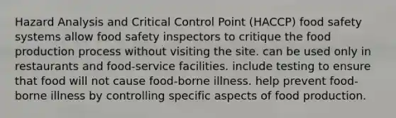 Hazard Analysis and Critical Control Point (HACCP) food safety systems allow food safety inspectors to critique the food production process without visiting the site. can be used only in restaurants and food-service facilities. include testing to ensure that food will not cause food-borne illness. help prevent food-borne illness by controlling specific aspects of food production.