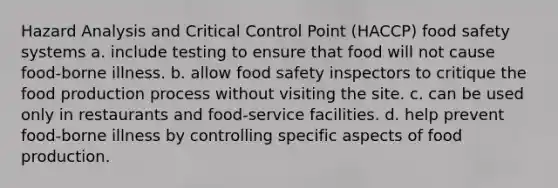 Hazard Analysis and Critical Control Point (HACCP) food safety systems a. include testing to ensure that food will not cause food-borne illness. b. allow food safety inspectors to critique the food production process without visiting the site. c. can be used only in restaurants and food-service facilities. d. help prevent food-borne illness by controlling specific aspects of food production.