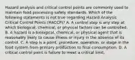 Hazard analysis and critical control points are commonly used to maintain food processing safety standards. Which of the following statements is not true regarding Hazard Analysis Critical Control Points (HACCP)? A. A control step is any step at which biological, chemical, or physical factors can be controlled. B. A hazard is a biological, chemical, or physical agent that is reasonably likely to cause illness or injury in the absence of its control. C. A step is a point, procedure, operation, or stage in the food system from primary production to final consumption. D. A critical control point is failure to meet a critical limit.