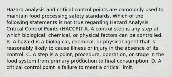 Hazard analysis and critical control points are commonly used to maintain food processing safety standards. Which of the following statements is not true regarding Hazard Analysis Critical Control Points (HACCP)? A. A control step is any step at which biological, chemical, or physical factors can be controlled. B. A hazard is a biological, chemical, or physical agent that is reasonably likely to cause illness or injury in the absence of its control. C. A step is a point, procedure, operation, or stage in the food system from primary production to final consumption. D. A critical control point is failure to meet a critical limit.