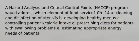 A Hazard Analysis and Critical Control Points (HACCP) program would address which element of food service? Ch. 14 a. cleaning and disinfecting of utensils b. developing healthy menus c. controlling patient kcalorie intake d. prescribing diets for patients with swallowing problems e. estimating appropriate energy needs of patients