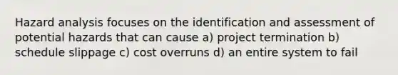 Hazard analysis focuses on the identification and assessment of potential hazards that can cause a) project termination b) schedule slippage c) cost overruns d) an entire system to fail