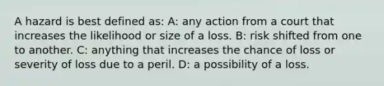 A hazard is best defined as: A: any action from a court that increases the likelihood or size of a loss. B: risk shifted from one to another. C: anything that increases the chance of loss or severity of loss due to a peril. D: a possibility of a loss.