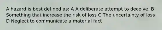 A hazard is best defined as: A A deliberate attempt to deceive. B Something that increase the risk of loss C The uncertainty of loss D Neglect to communicate a material fact