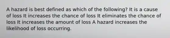 A hazard is best defined as which of the following? It is a cause of loss It increases the chance of loss It eliminates the chance of loss It increases the amount of loss A hazard increases the likelihood of loss occurring.