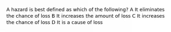 A hazard is best defined as which of the following? A It eliminates the chance of loss B It increases the amount of loss C It increases the chance of loss D It is a cause of loss