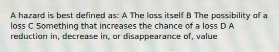 A hazard is best defined as: A The loss itself B The possibility of a loss C Something that increases the chance of a loss D A reduction in, decrease in, or disappearance of, value