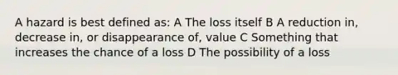 A hazard is best defined as: A The loss itself B A reduction in, decrease in, or disappearance of, value C Something that increases the chance of a loss D The possibility of a loss