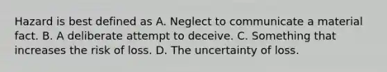 Hazard is best defined as A. Neglect to communicate a material fact. B. A deliberate attempt to deceive. C. Something that increases the risk of loss. D. The uncertainty of loss.