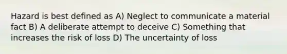 Hazard is best defined as A) Neglect to communicate a material fact B) A deliberate attempt to deceive C) Something that increases the risk of loss D) The uncertainty of loss