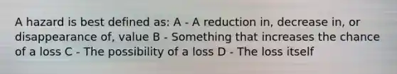 A hazard is best defined as: A - A reduction in, decrease in, or disappearance of, value B - Something that increases the chance of a loss C - The possibility of a loss D - The loss itself