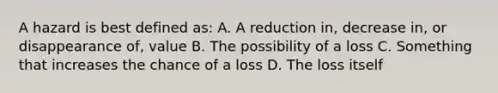 A hazard is best defined as: A. A reduction in, decrease in, or disappearance of, value B. The possibility of a loss C. Something that increases the chance of a loss D. The loss itself