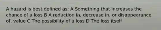 A hazard is best defined as: A Something that increases the chance of a loss B A reduction in, decrease in, or disappearance of, value C The possibility of a loss D The loss itself