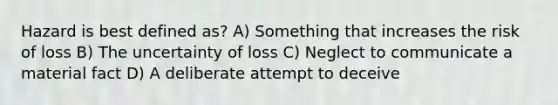 Hazard is best defined as? A) Something that increases the risk of loss B) The uncertainty of loss C) Neglect to communicate a material fact D) A deliberate attempt to deceive