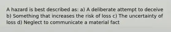 A hazard is best described as: a) A deliberate attempt to deceive b) Something that increases the risk of loss c) The uncertainty of loss d) Neglect to communicate a material fact