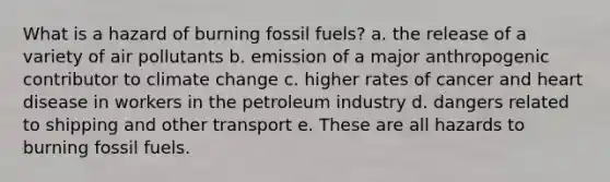 What is a hazard of burning fossil fuels? a. the release of a variety of air pollutants b. emission of a major anthropogenic contributor to climate change c. higher rates of cancer and heart disease in workers in the petroleum industry d. dangers related to shipping and other transport e. These are all hazards to burning fossil fuels.