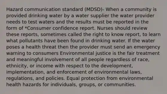 Hazard communication standard (MDSD)- When a community is provided drinking water by a water supplier the water provider needs to test waters and the results must be reported in the form of *Consumer confidence report. Nurses should review these reports, sometimes called the right to know report, to learn what pollutants have been found in drinking water. If the water poses a health threat then the provider must send an emergency warning to consumers Environmental justice is the fair treatment and meaningful involvement of all people regardless of race, ethnicity, or income with respect to the development, implementation, and enforcement of environmental laws, regulations, and policies. Equal protection from environmental health hazards for individuals, groups, or communities.