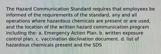 The Hazard Communication Standard requires that employees be informed of the requirements of the standard, any and all operations where hazardous chemicals are present or are used, and the location of the written hazard communication program including the: a. Emergency Action Plan. b. written exposure control plan. c. vaccination declination document. d. list of hazardous chemicals present and the SDS