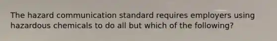 The hazard communication standard requires employers using hazardous chemicals to do all but which of the following?