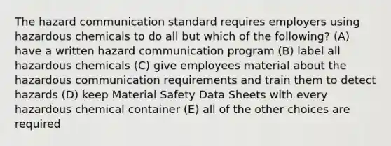 The hazard communication standard requires employers using hazardous chemicals to do all but which of the following? (A) have a written hazard communication program (B) label all hazardous chemicals (C) give employees material about the hazardous communication requirements and train them to detect hazards (D) keep Material Safety Data Sheets with every hazardous chemical container (E) all of the other choices are required