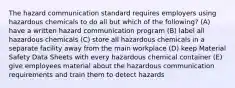 The hazard communication standard requires employers using hazardous chemicals to do all but which of the following? (A) have a written hazard communication program (B) label all hazardous chemicals (C) store all hazardous chemicals in a separate facility away from the main workplace (D) keep Material Safety Data Sheets with every hazardous chemical container (E) give employees material about the hazardous communication requirements and train them to detect hazards