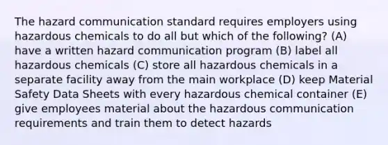 The hazard communication standard requires employers using hazardous chemicals to do all but which of the following? (A) have a written hazard communication program (B) label all hazardous chemicals (C) store all hazardous chemicals in a separate facility away from the main workplace (D) keep Material Safety Data Sheets with every hazardous chemical container (E) give employees material about the hazardous communication requirements and train them to detect hazards