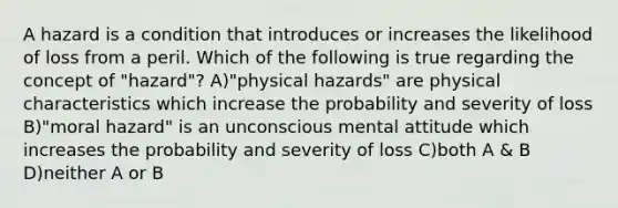 A hazard is a condition that introduces or increases the likelihood of loss from a peril. Which of the following is true regarding the concept of "hazard"? A)"physical hazards" are physical characteristics which increase the probability and severity of loss B)"moral hazard" is an unconscious mental attitude which increases the probability and severity of loss C)both A & B D)neither A or B